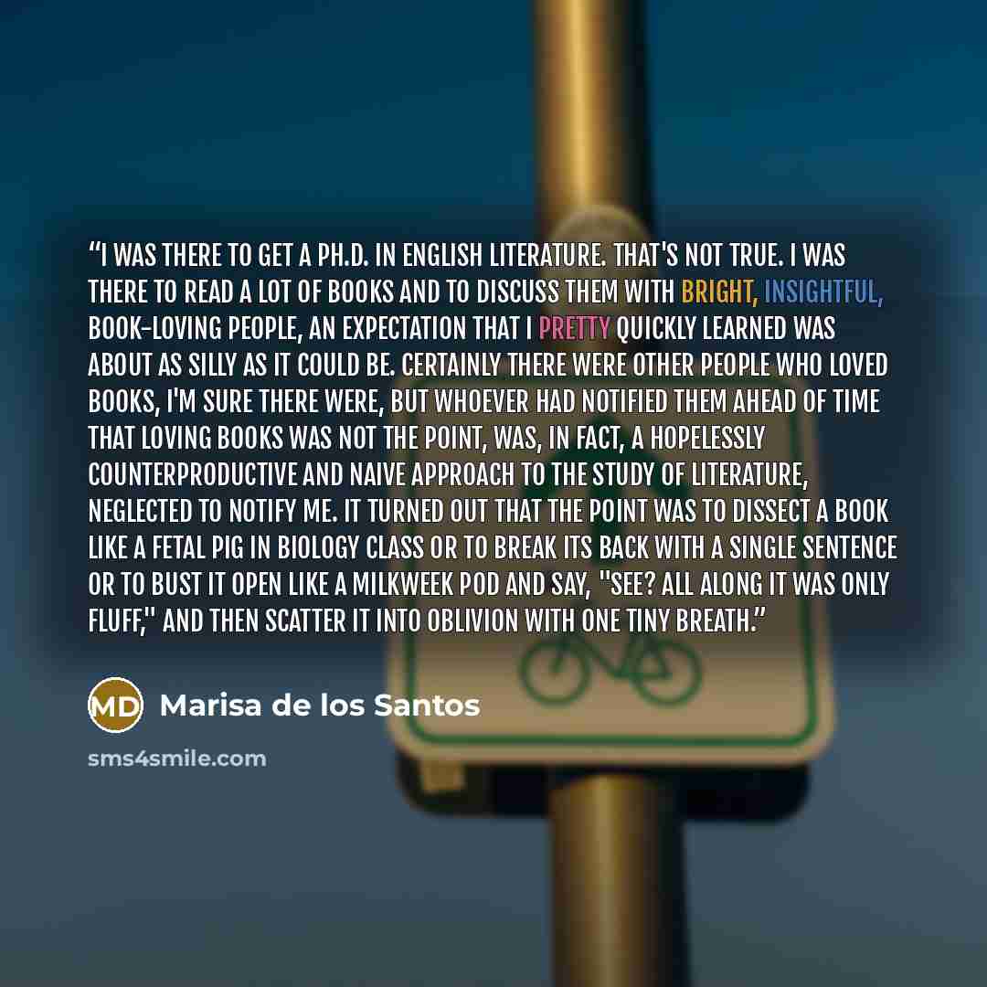 “I was there to get a Ph.D. in English literature. That's not true. I was there to read a lot of books and to discuss them with bright, insightful, book-loving people, an expectation that I pretty quickly learned was about as silly as it could be. Certainly there were other people who loved books…” quote by Marisa de los Santos