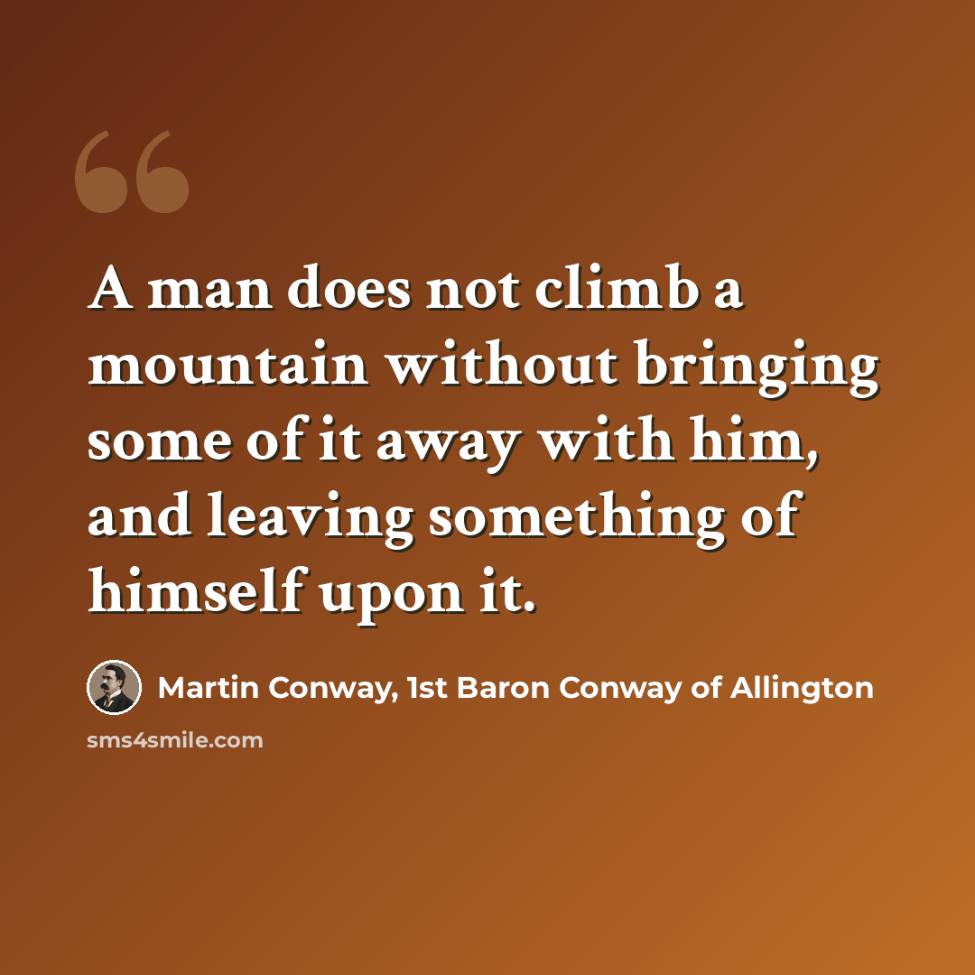 “A man does not climb a mountain without bringing some of it away with him, and leaving something of himself upon it.” quote by Martin Conway, 1st Baron Conway of Allington