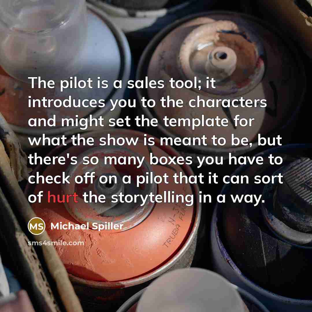 “The pilot is a sales tool; it introduces you to the characters and might set the template for what the show is meant to be, but there's so many boxes you have to check off on a pilot that it can sort of hurt the storytelling in a way.” quote by Michael Spiller