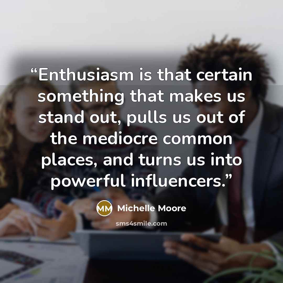 “Enthusiasm is that certain something that makes us stand out, pulls us out of the mediocre common places, and turns us into powerful influencers.” quote by Michelle Moore