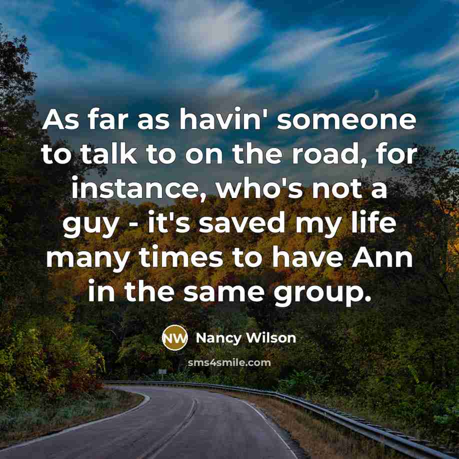 “As far as havin' someone to talk to on the road, for instance, who's not a guy - it's saved my life many times to have Ann in the same group.” quote by Nancy Wilson