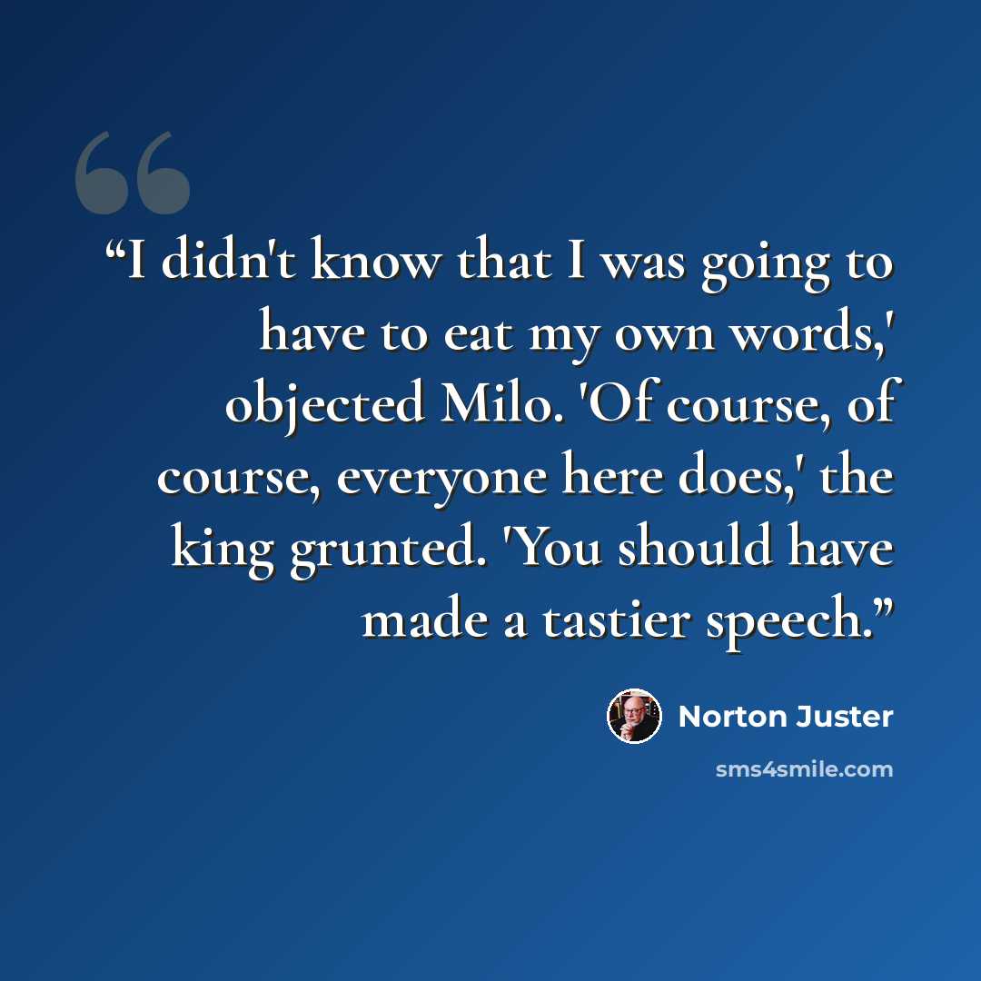 “I didn't know that I was going to have to eat my own words,' objected Milo. 'Of course, of course, everyone here does,' the king grunted. 'You should have made a tastier speech.” quote by Norton Juster