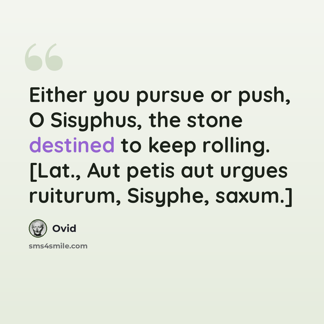 “Either you pursue or push, O Sisyphus, the stone destined to keep rolling. [Lat., Aut petis aut urgues ruiturum, Sisyphe, saxum.]” quote by Ovid