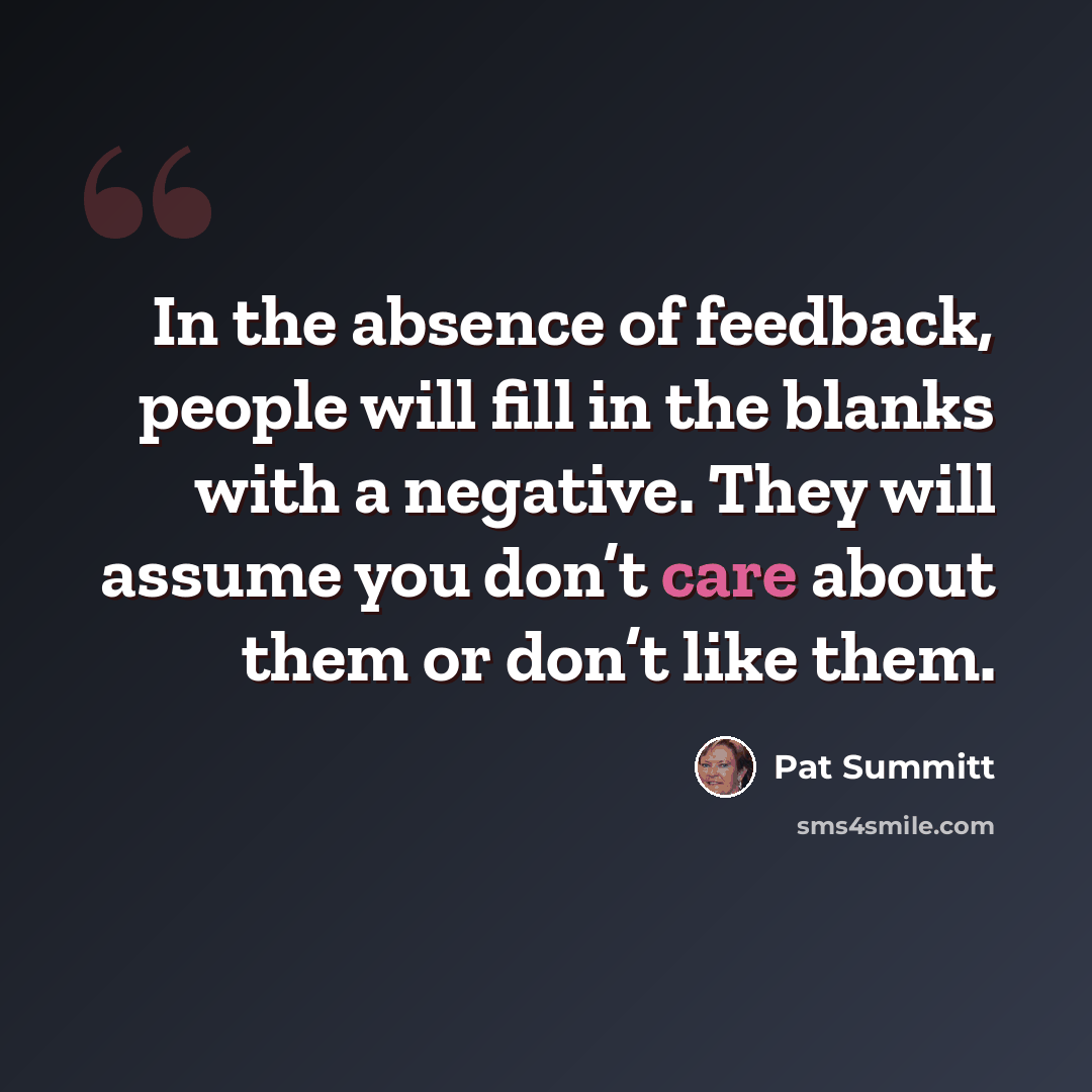 “In the absence of feedback, people will fill in the blanks with a negative. They will assume you don’t care about them or don’t like them.” quote by Pat Summitt