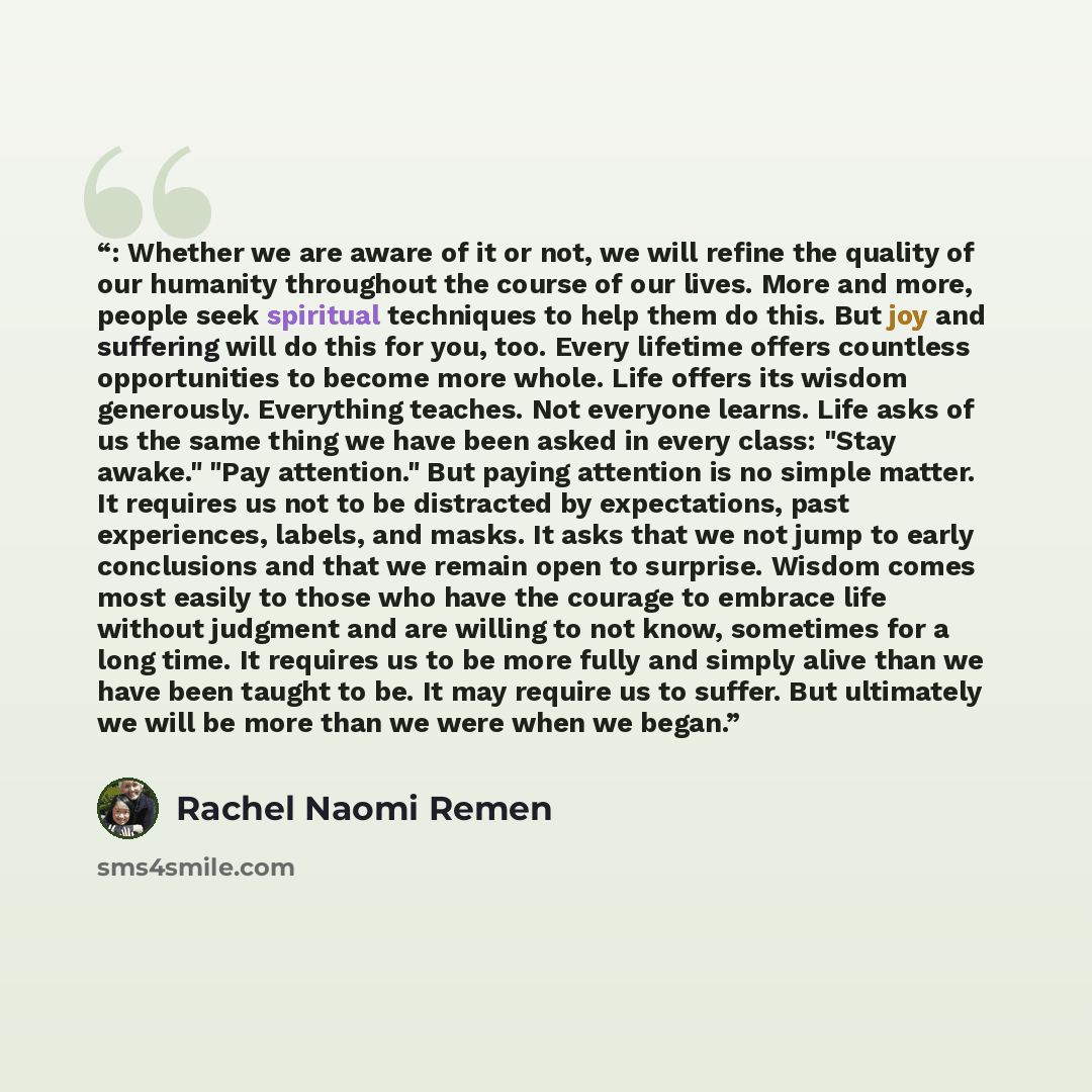 “: Whether we are aware of it or not, we will refine the quality of our humanity throughout the course of our lives. More and more, people seek spiritual techniques to help them do this. But joy and suffering will do this for you, too. Every lifetime offers countless opportunities to become more…” quote by Rachel Naomi Remen