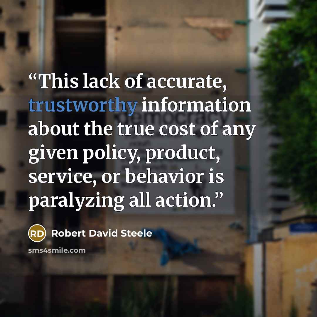 “This lack of accurate, trustworthy information about the true cost of any given policy, product, service, or behavior is paralyzing all action.” quote by Robert David Steele
