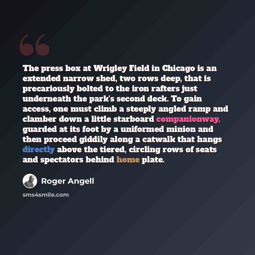 “The press box at Wrigley Field in Chicago is an extended narrow shed, two rows deep, that is precariously bolted to the iron rafters just underneath the park's second deck. To gain access, one must climb a steeply angled ramp and clamber down a little starboard companionway, guarded at its foot by…” quote by Roger Angell