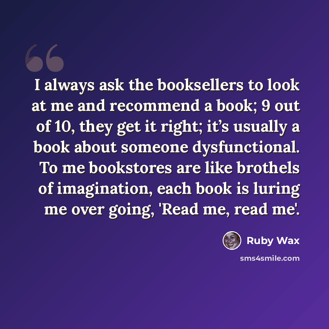 “I always ask the booksellers to look at me and recommend a book; 9 out of 10, they get it right; it’s usually a book about someone dysfunctional. To me bookstores are like brothels of imagination, each book is luring me over going, 'Read me, read me'.” quote by Ruby Wax