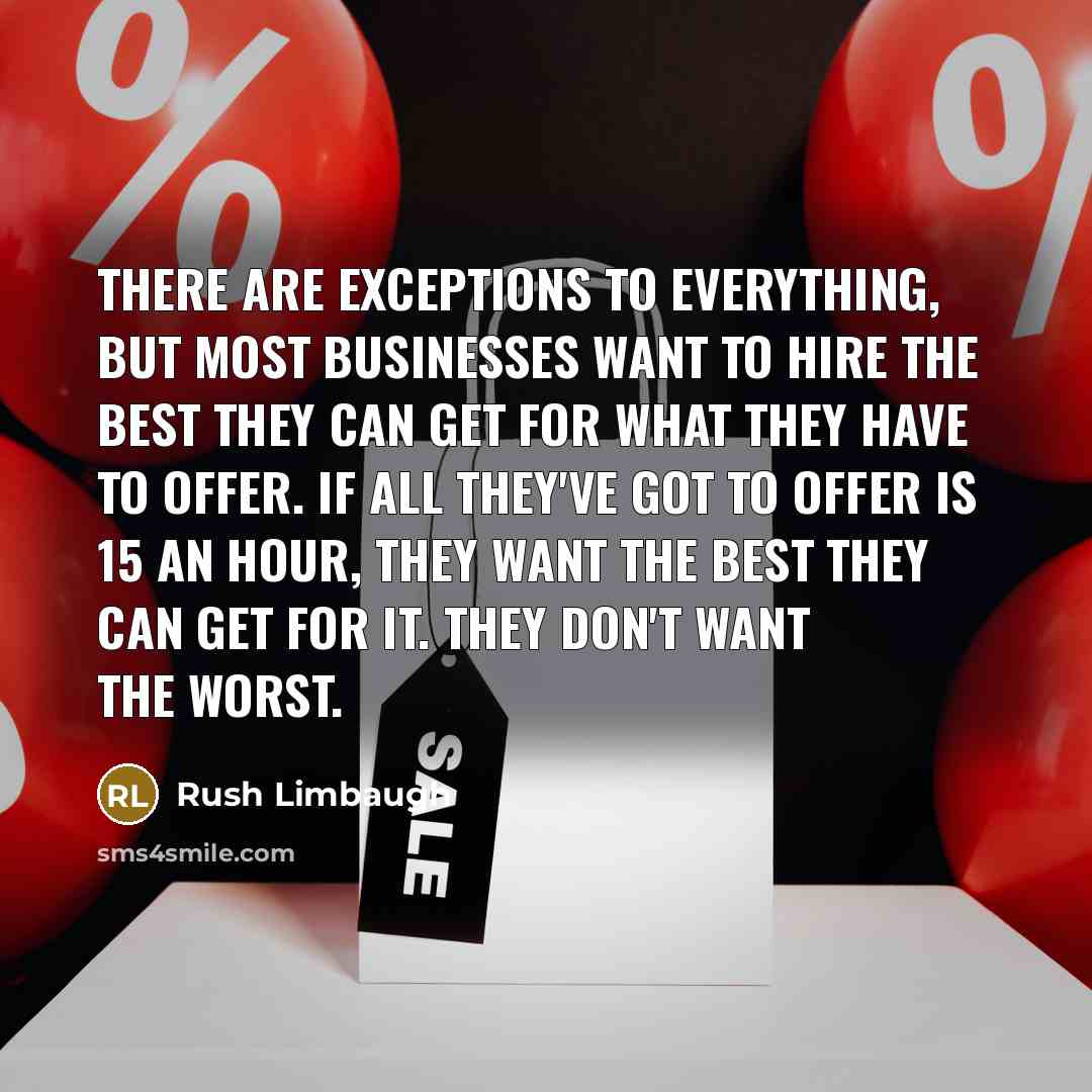 “There are exceptions to everything, but most businesses want to hire the best they can get for what they have to offer. If all they've got to offer is 15 an hour, they want the best they can get for it. They don't want the worst.” quote by Rush Limbaugh
