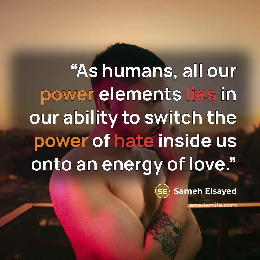 “As humans, all our power elements lies in our ability to switch the power of hate inside us onto an energy of love.” quote by Sameh Elsayed