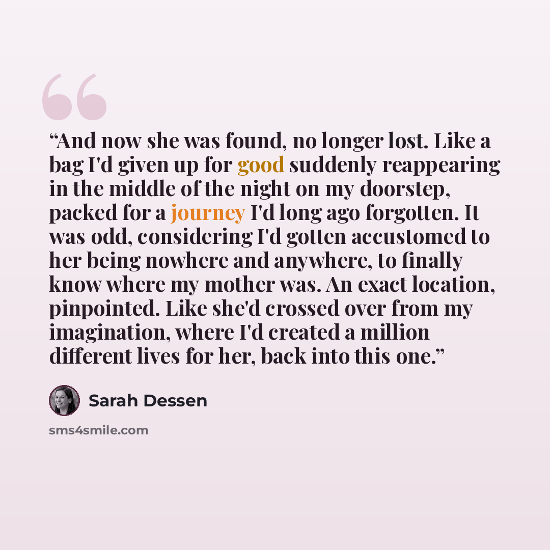 “And now she was found, no longer lost. Like a bag I'd given up for good suddenly reappearing in the middle of the night on my doorstep, packed for a journey I'd long ago forgotten. It was odd, considering I'd gotten accustomed to her being nowhere and anywhere, to finally know where my mother was…” quote by Sarah Dessen