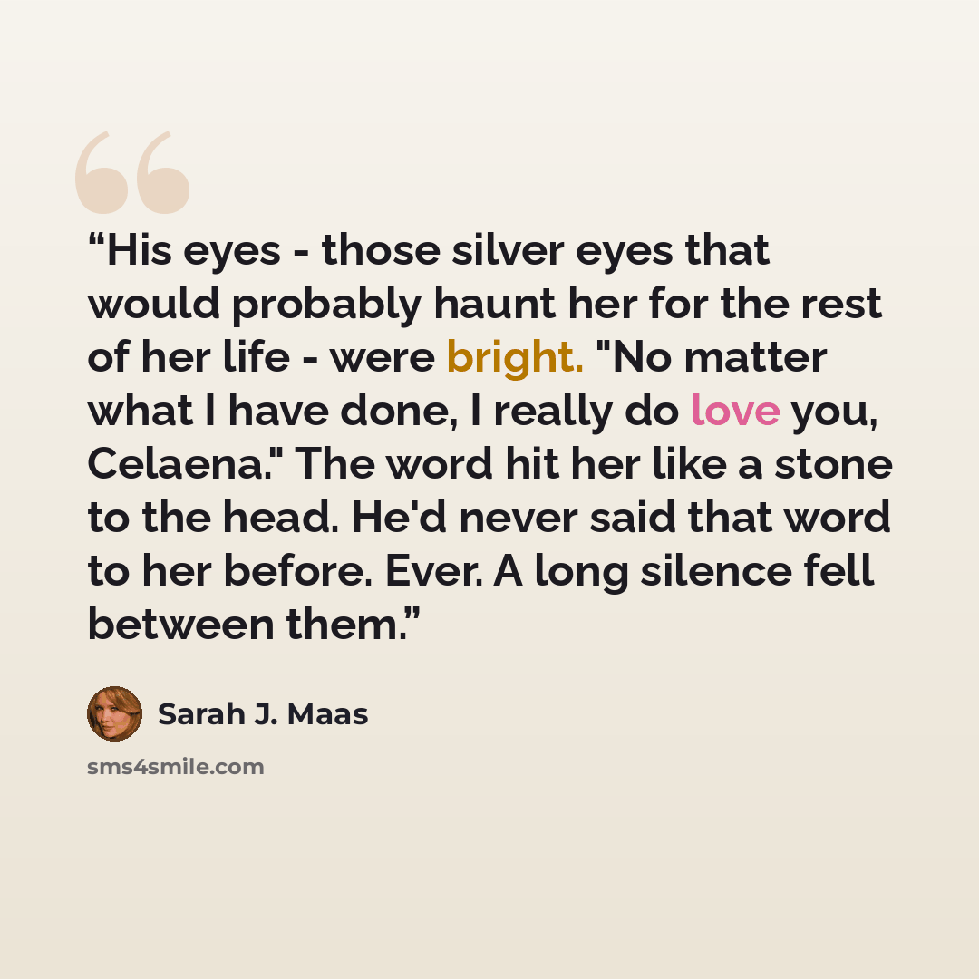 “His eyes - those silver eyes that would probably haunt her for the rest of her life - were bright. "No matter what I have done, I really do love you, Celaena." The word hit her like a stone to the head. He'd never said that word to her before. Ever. A long silence fell between them.” quote by Sarah J. Maas