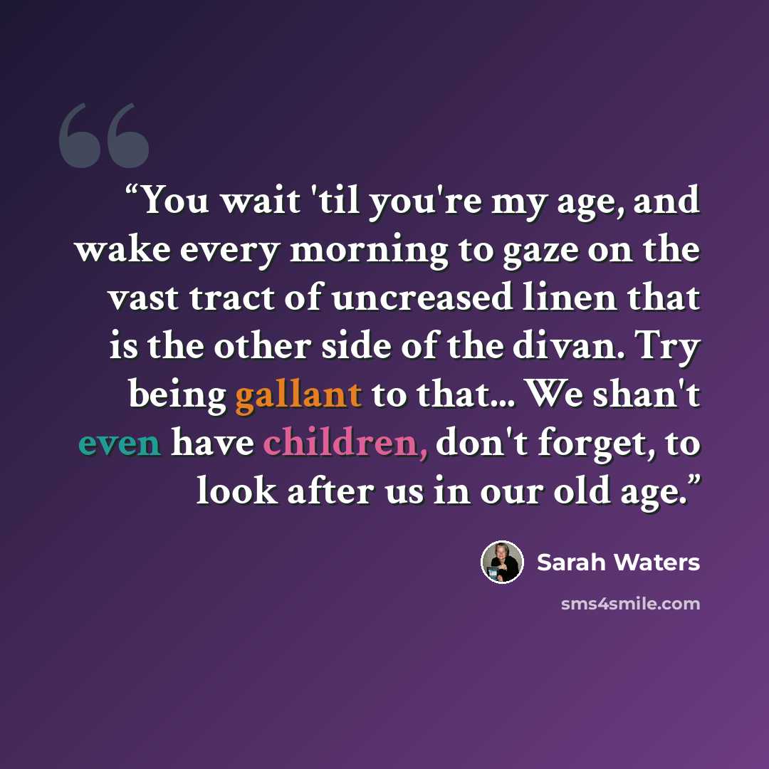 “You wait 'til you're my age, and wake every morning to gaze on the vast tract of uncreased linen that is the other side of the divan. Try being gallant to that... We shan't even have children, don't forget, to look after us in our old age.” quote by Sarah Waters