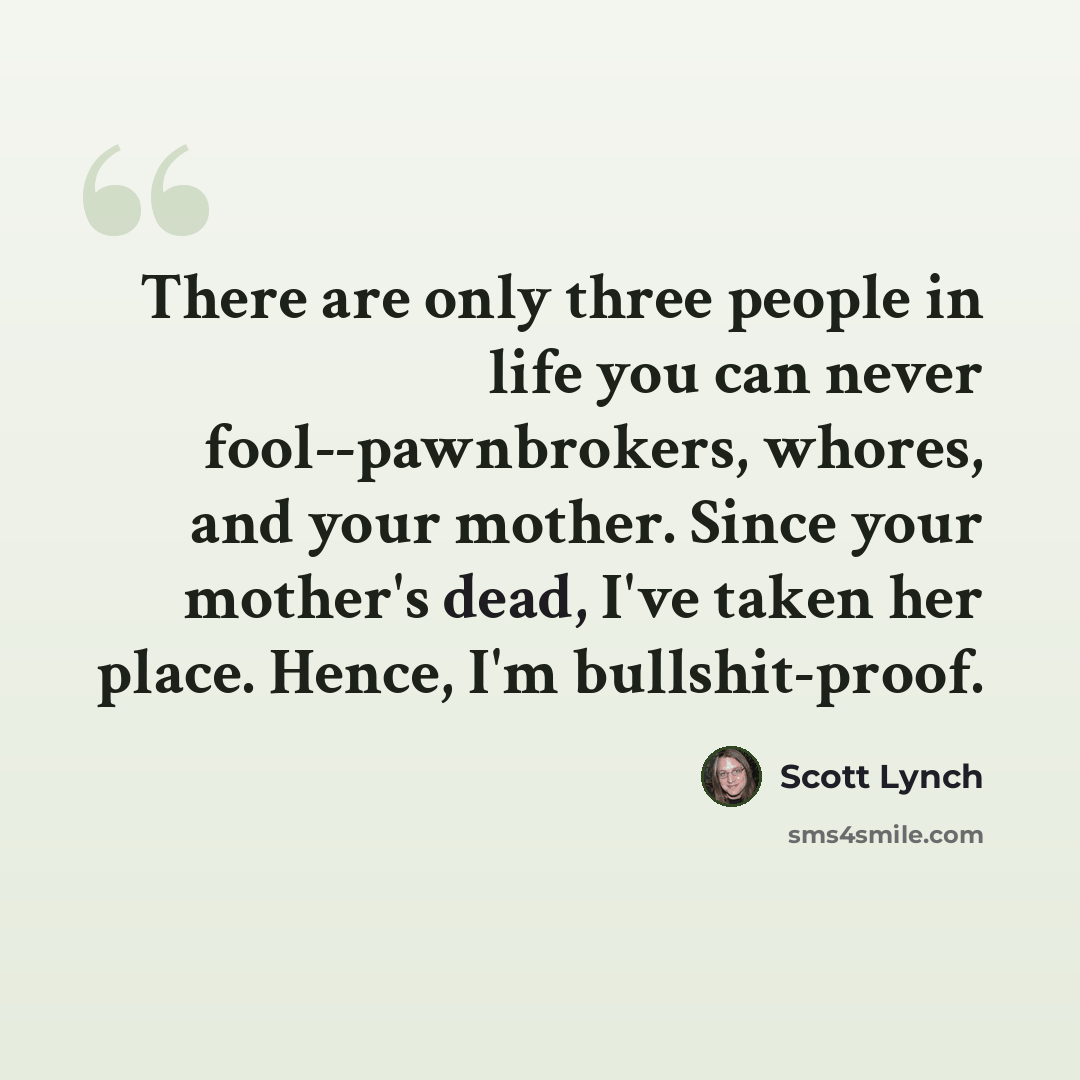“There are only three people in life you can never fool--pawnbrokers, whores, and your mother. Since your mother's dead, I've taken her place. Hence, I'm bullshit-proof.” quote by Scott Lynch