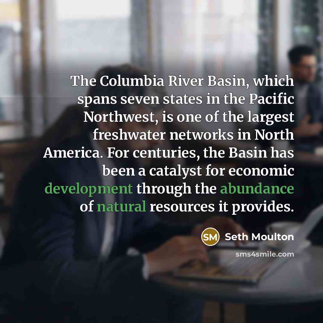 “The Columbia River Basin, which spans seven states in the Pacific Northwest, is one of the largest freshwater networks in North America. For centuries, the Basin has been a catalyst for economic development through the abundance of natural resources it provides.” quote by Seth Moulton