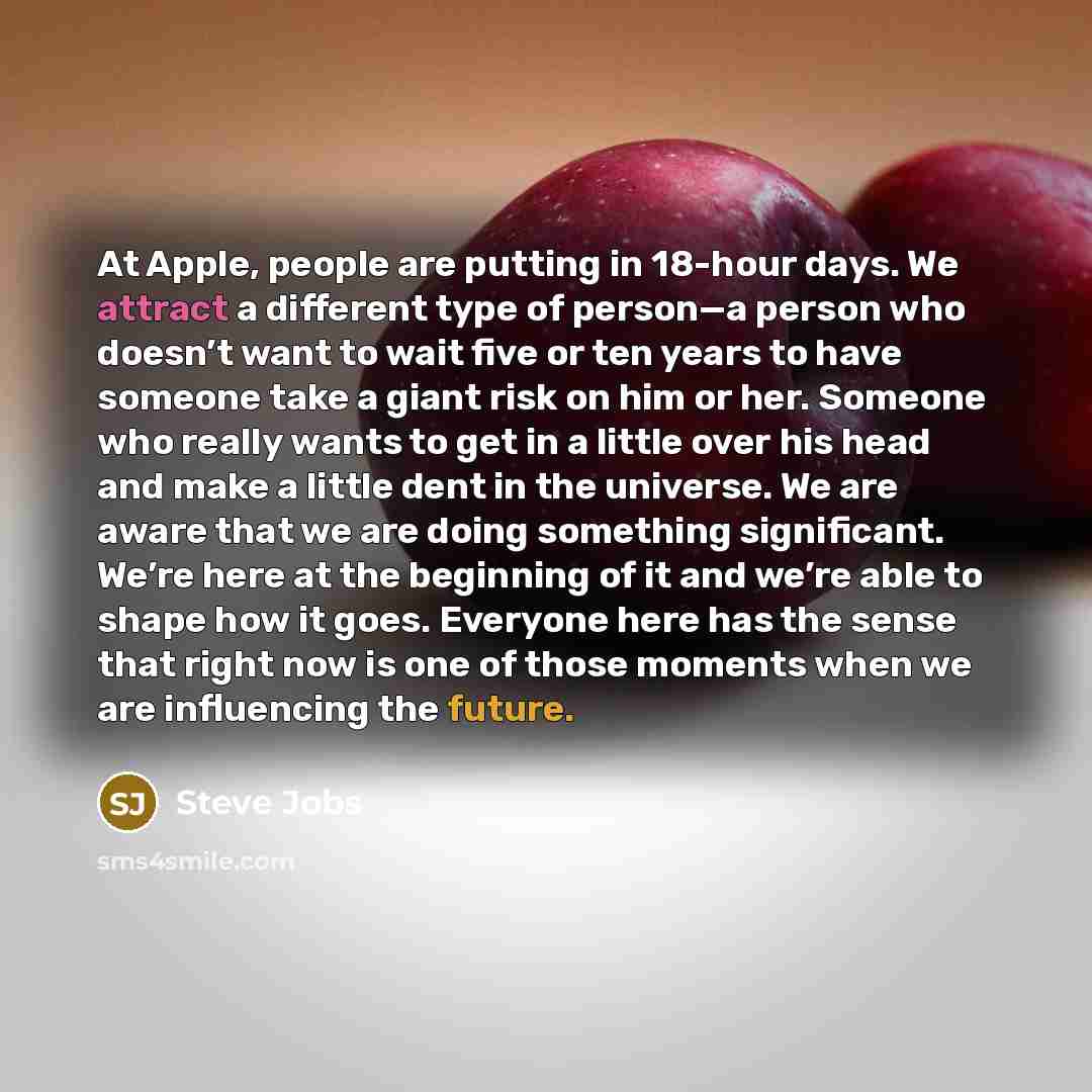 “At Apple, people are putting in 18-hour days. We attract a different type of person—a person who doesn’t want to wait five or ten years to have someone take a giant risk on him or her. Someone who really wants to get in a little over his head and make a little dent in the universe. We are aware…” quote by Steve Jobs