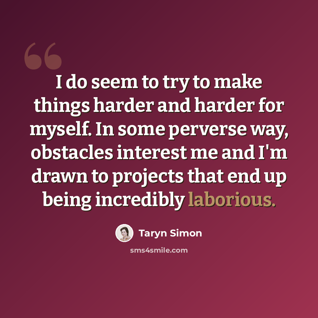 “I do seem to try to make things harder and harder for myself. In some perverse way, obstacles interest me and I'm drawn to projects that end up being incredibly laborious.” quote by Taryn Simon