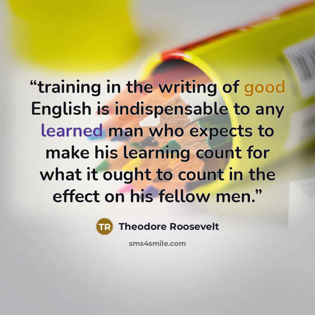 “training in the writing of good English is indispensable to any learned man who expects to make his learning count for what it ought to count in the effect on his fellow men.” quote by Theodore Roosevelt
