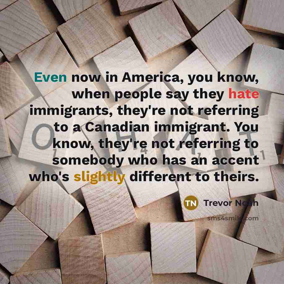 “Even now in America, you know, when people say they hate immigrants, they're not referring to a Canadian immigrant. You know, they're not referring to somebody who has an accent who's slightly different to theirs.” quote by Trevor Noah