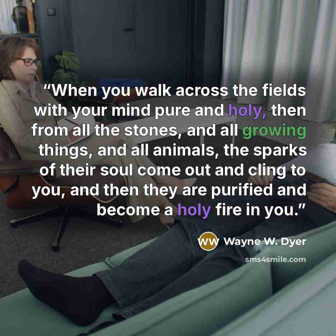 “When you walk across the fields with your mind pure and holy, then from all the stones, and all growing things, and all animals, the sparks of their soul come out and cling to you, and then they are purified and become a holy fire in you.” quote by Wayne W. Dyer