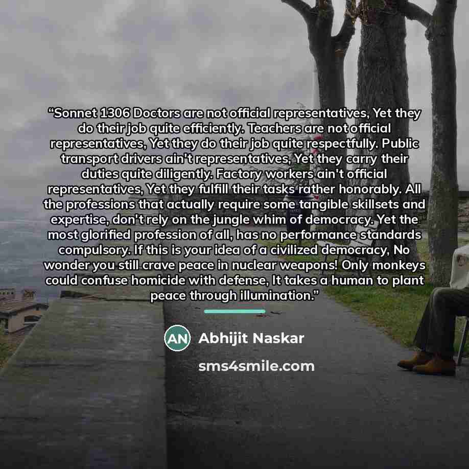 “Sonnet 1306 Doctors are not official representatives, Yet they do their job quite efficiently. Teachers are not official representatives, Yet they do their job quite respectfully. Public transport drivers ain't representatives, Yet they carry their duties quite diligently. Factory workers ain't…” quote by Abhijit Naskar