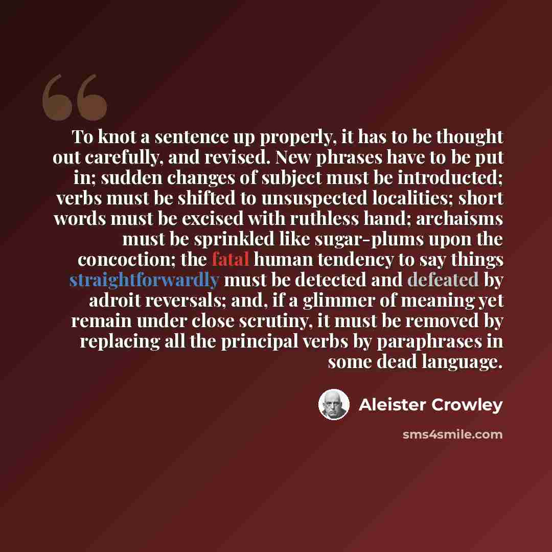 “To knot a sentence up properly, it has to be thought out carefully, and revised. New phrases have to be put in; sudden changes of subject must be introducted; verbs must be shifted to unsuspected localities; short words must be excised with ruthless hand; archaisms must be sprinkled like…” quote by Aleister Crowley
