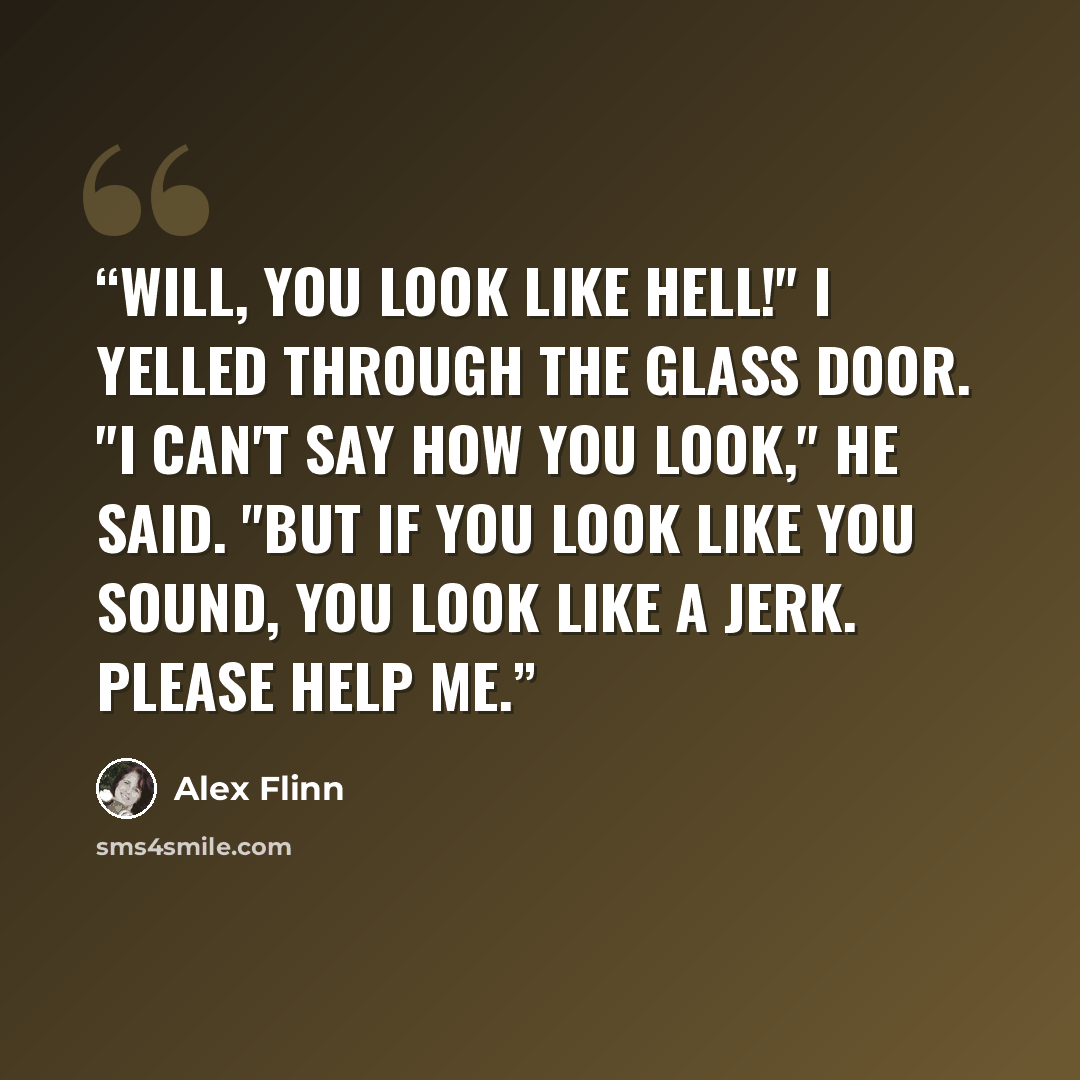 “Will, you look like hell!" I yelled through the glass door. "I can't say how you look," he said. "But if you look like you sound, you look like a jerk. Please help me.” quote by Alex Flinn
