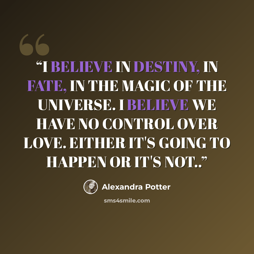 “I BELIEVE IN DESTINY, IN FATE, IN THE MAGIC OF THE UNIVERSE. I BELIEVE WE HAVE NO CONTROL OVER LOVE. EITHER IT'S GOING TO HAPPEN OR IT'S NOT..” quote by Alexandra Potter