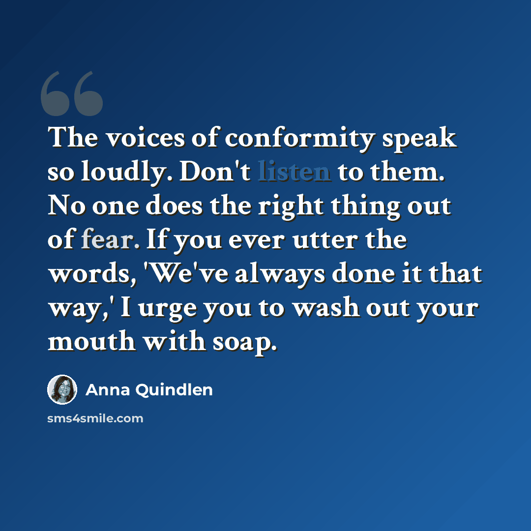 “The voices of conformity speak so loudly. Don't listen to them. No one does the right thing out of fear. If you ever utter the words, 'We've always done it that way,' I urge you to wash out your mouth with soap.” quote by Anna Quindlen