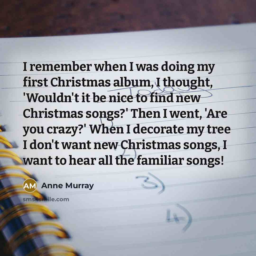 “I remember when I was doing my first Christmas album, I thought, 'Wouldn't it be nice to find new Christmas songs?' Then I went, 'Are you crazy?' When I decorate my tree I don't want new Christmas songs, I want to hear all the familiar songs!” quote by Anne Murray