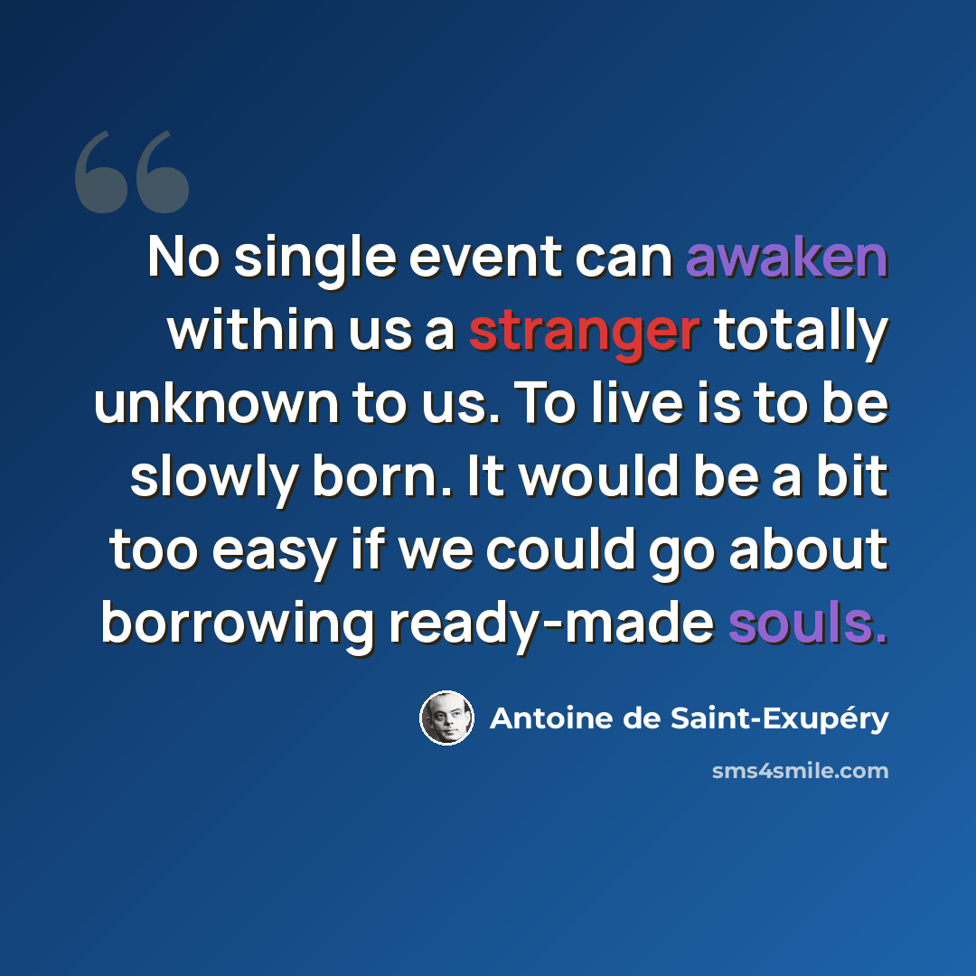 “No single event can awaken within us a stranger totally unknown to us. To live is to be slowly born. It would be a bit too easy if we could go about borrowing ready-made souls.” quote by Antoine de Saint-Exupery