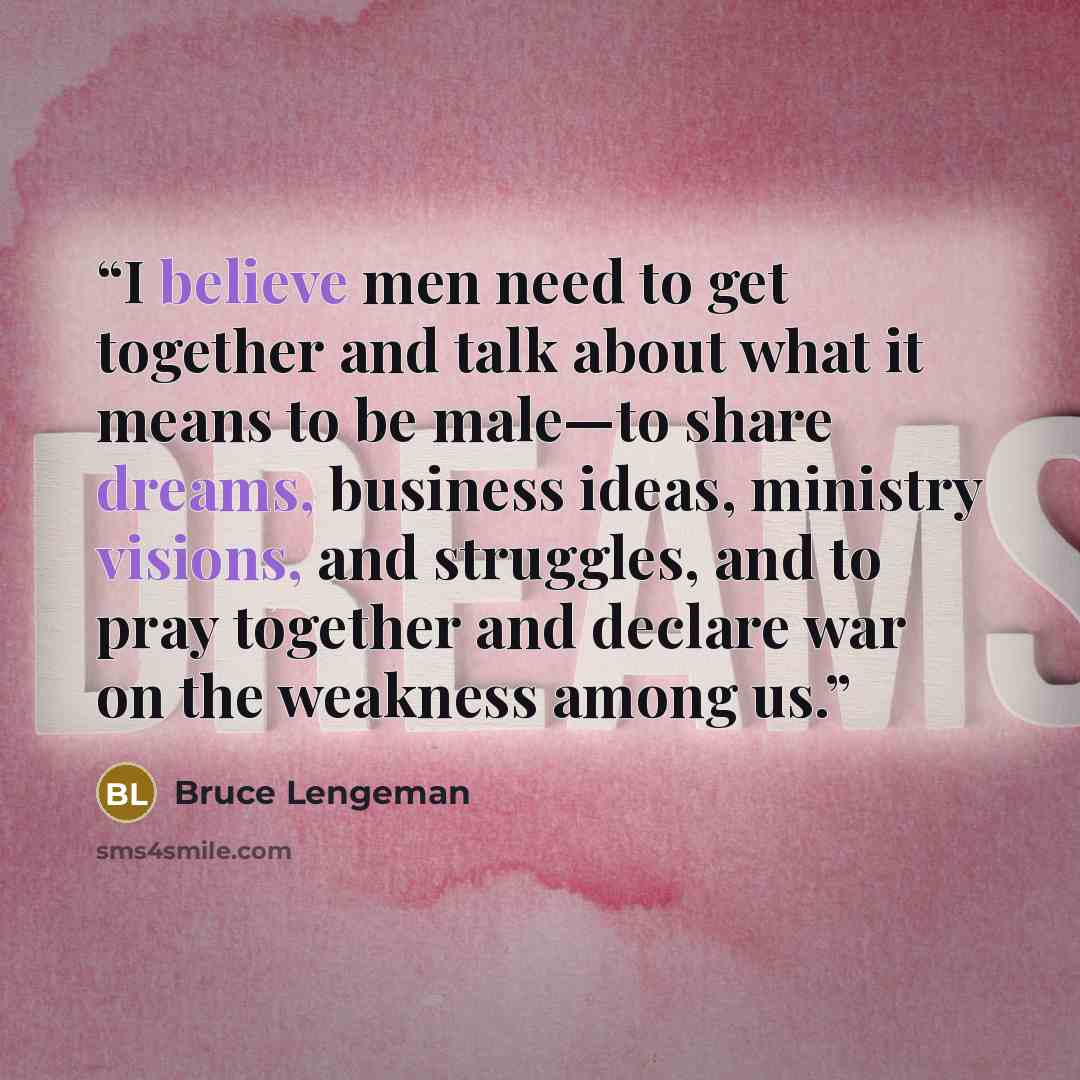 “I believe men need to get together and talk about what it means to be male—to share dreams, business ideas, ministry visions, and struggles, and to pray together and declare war on the weakness among us.” quote by Bruce Lengeman