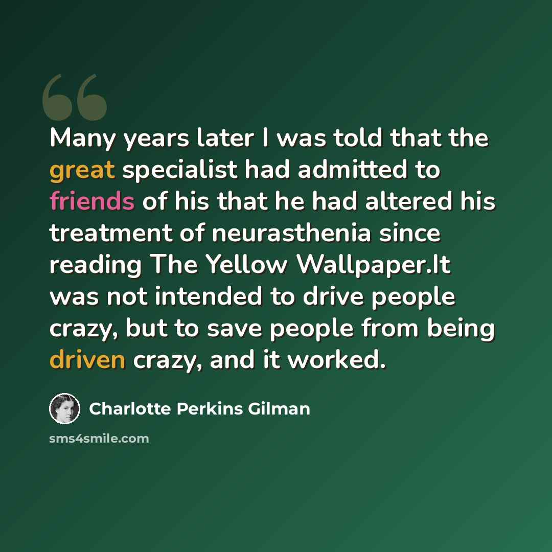 “Many years later I was told that the great specialist had admitted to friends of his that he had altered his treatment of neurasthenia since reading The Yellow Wallpaper.It was not intended to drive people crazy, but to save people from being driven crazy, and it worked.” quote by Charlotte Perkins Gilman