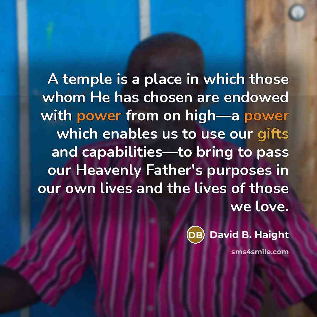 “A temple is a place in which those whom He has chosen are endowed with power from on high—a power which enables us to use our gifts and capabilities—to bring to pass our Heavenly Father's purposes in our own lives and the lives of those we love.” quote by David B. Haight