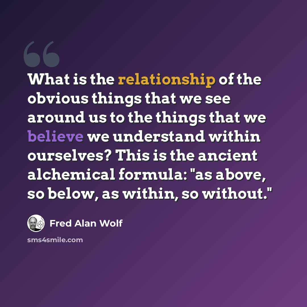 “What is the relationship of the obvious things that we see around us to the things that we believe we understand within ourselves? This is the ancient alchemical formula: "as above, so below, as within, so without."” quote by Fred Alan Wolf