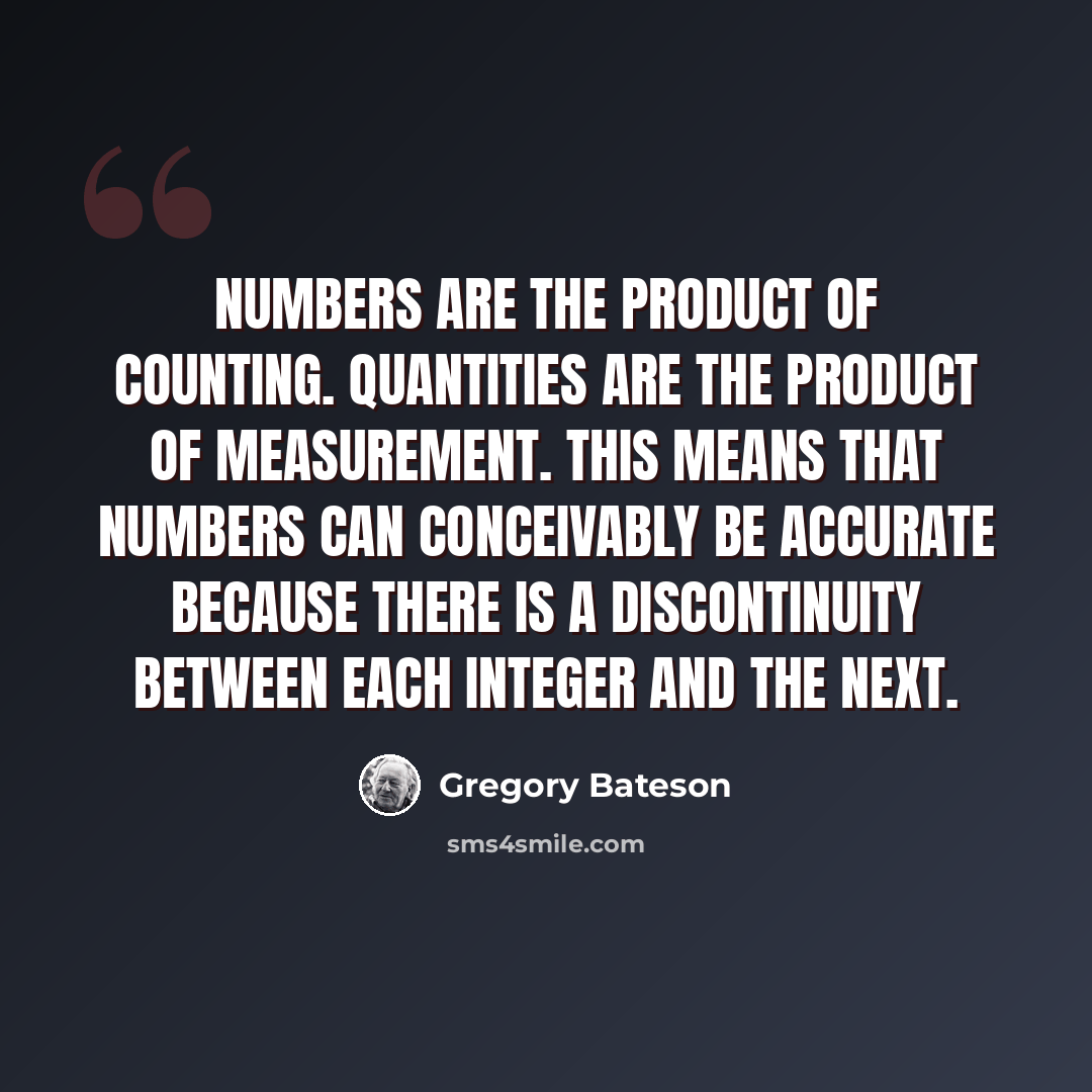 “Numbers are the product of counting. Quantities are the product of measurement. This means that numbers can conceivably be accurate because there is a discontinuity between each integer and the next.” quote by Gregory Bateson