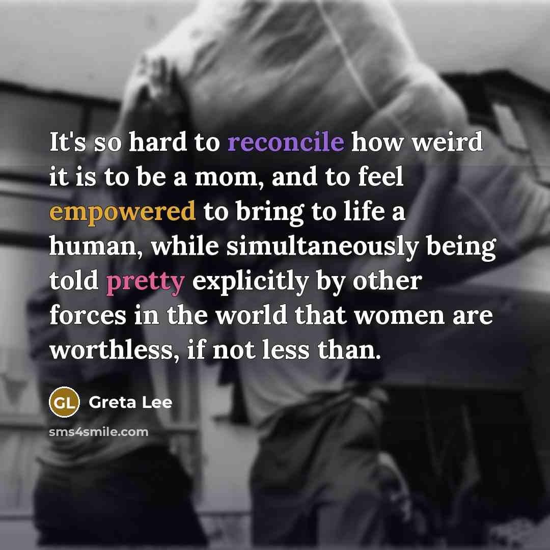 “It's so hard to reconcile how weird it is to be a mom, and to feel empowered to bring to life a human, while simultaneously being told pretty explicitly by other forces in the world that women are worthless, if not less than.” quote by Greta Lee
