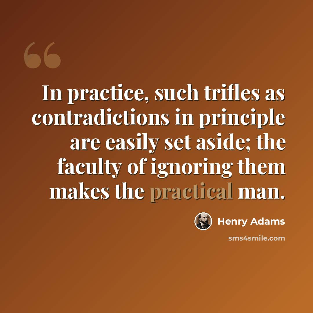 “In practice, such trifles as contradictions in principle are easily set aside; the faculty of ignoring them makes the practical man.” quote by Henry Adams