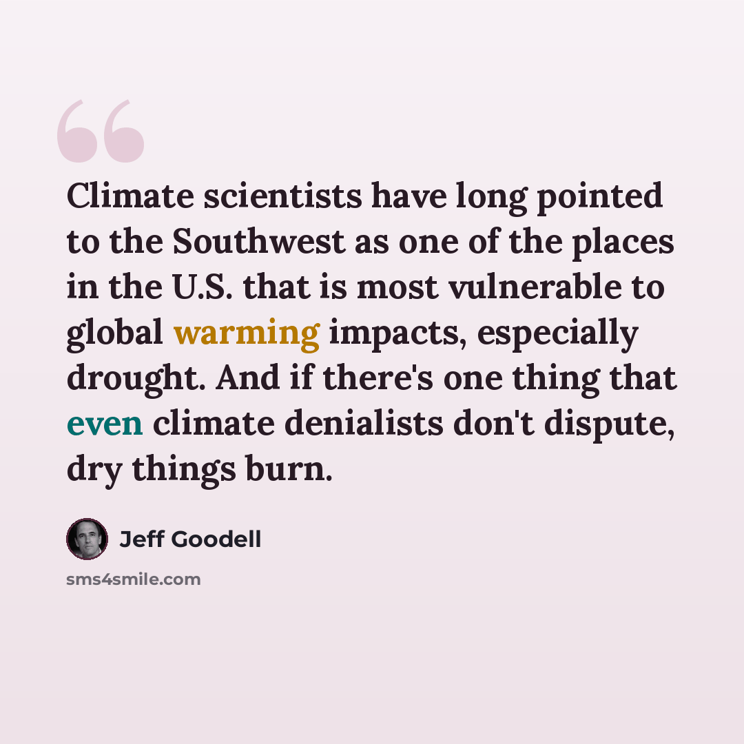 “Climate scientists have long pointed to the Southwest as one of the places in the U.S. that is most vulnerable to global warming impacts, especially drought. And if there's one thing that even climate denialists don't dispute, dry things burn.” quote by Jeff Goodell