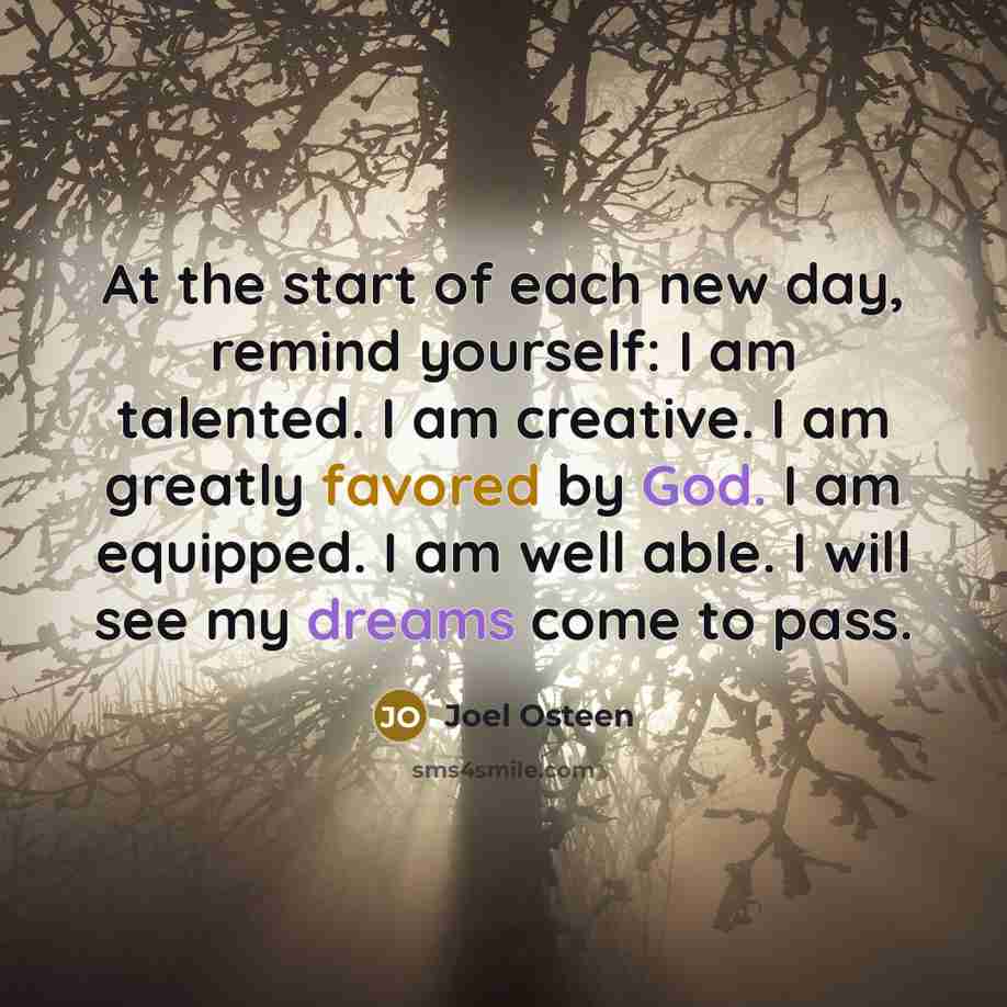 “At the start of each new day, remind yourself: I am talented. I am creative. I am greatly favored by God. I am equipped. I am well able. I will see my dreams come to pass.” quote by Joel Osteen