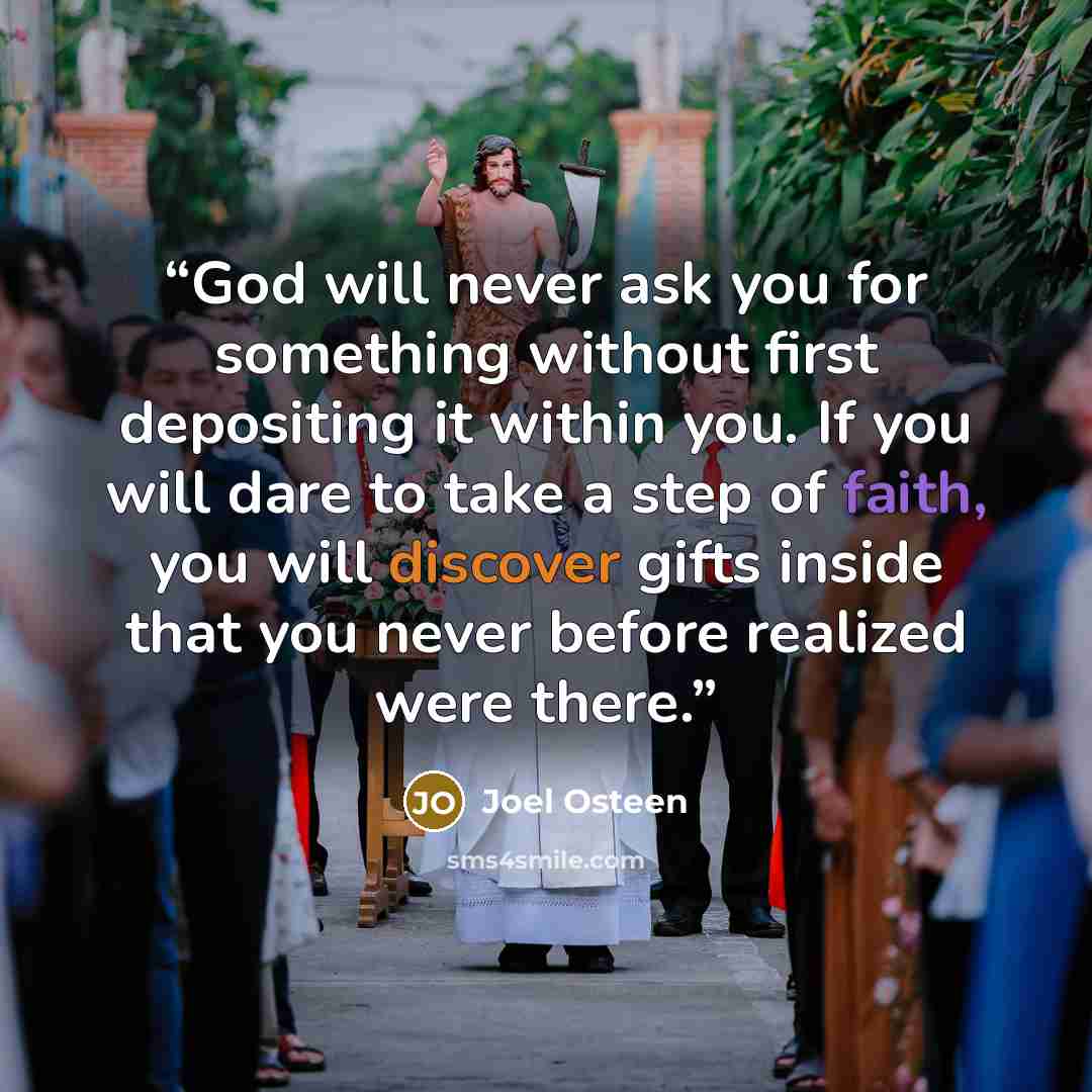“God will never ask you for something without first depositing it within you. If you will dare to take a step of faith, you will discover gifts inside that you never before realized were there.” quote by Joel Osteen