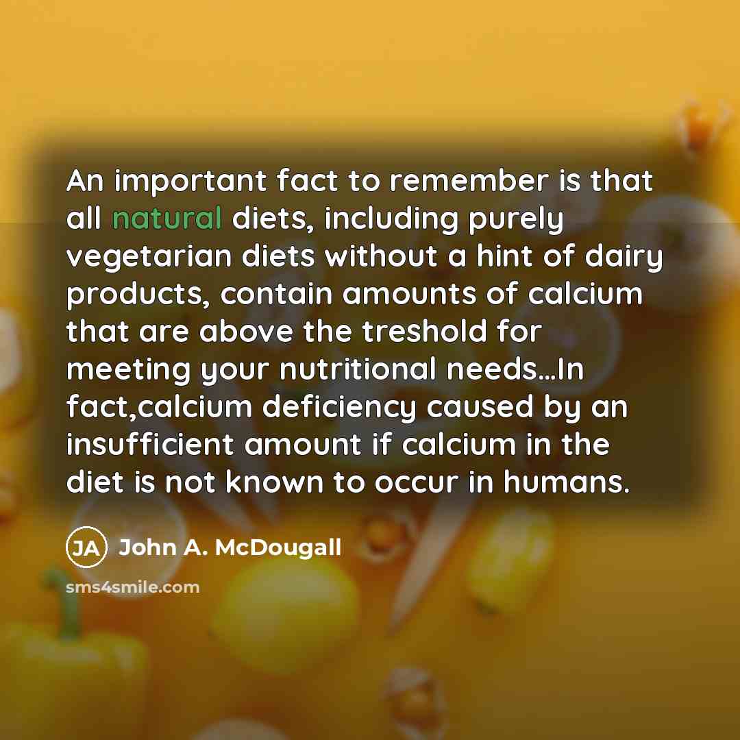 “An important fact to remember is that all natural diets, including purely vegetarian diets without a hint of dairy products, contain amounts of calcium that are above the treshold for meeting your nutritional needs…In fact,calcium deficiency caused by an insufficient amount if calcium in the diet…” quote by John A. McDougall