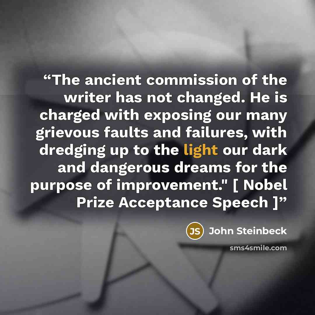 “The ancient commission of the writer has not changed. He is charged with exposing our many grievous faults and failures, with dredging up to the light our dark and dangerous dreams for the purpose of improvement." [ Nobel Prize Acceptance Speech ]” quote by John Steinbeck