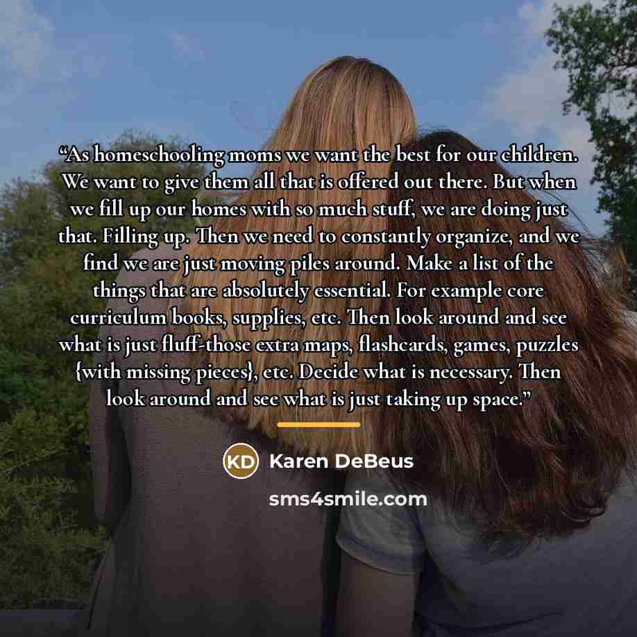 “As homeschooling moms we want the best for our children. We want to give them all that is offered out there. But when we fill up our homes with so much stuff, we are doing just that. Filling up. Then we need to constantly organize, and we find we are just moving piles around. Make a list of the…” quote by Karen DeBeus