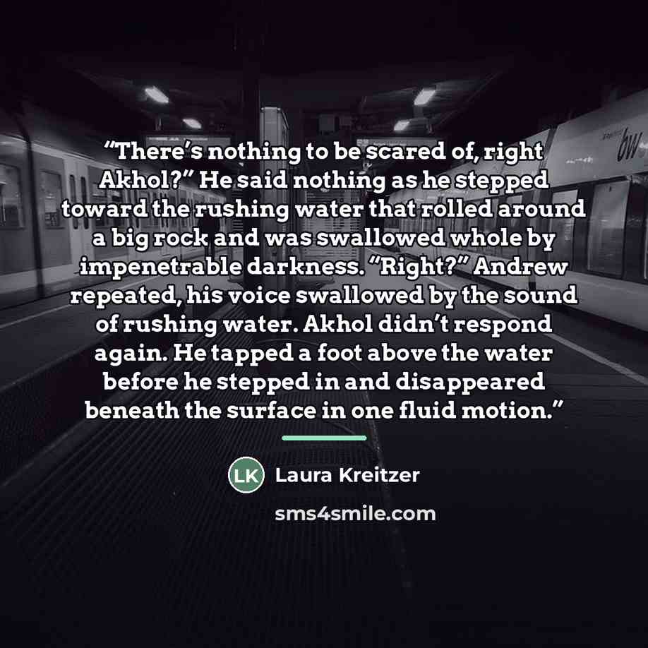 “There’s nothing to be scared of, right Akhol?” He said nothing as he stepped toward the rushing water that rolled around a big rock and was swallowed whole by impenetrable darkness. “Right?” Andrew repeated, his voice swallowed by the sound of rushing water. Akhol didn’t respond again. He tapped a…” quote by Laura Kreitzer