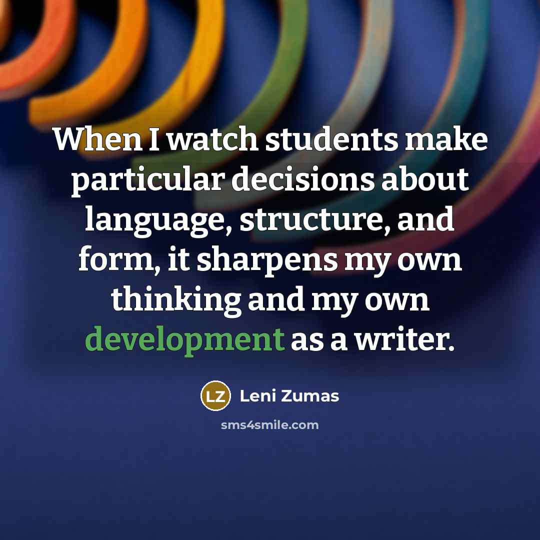 “When I watch students make particular decisions about language, structure, and form, it sharpens my own thinking and my own development as a writer.” quote by Leni Zumas