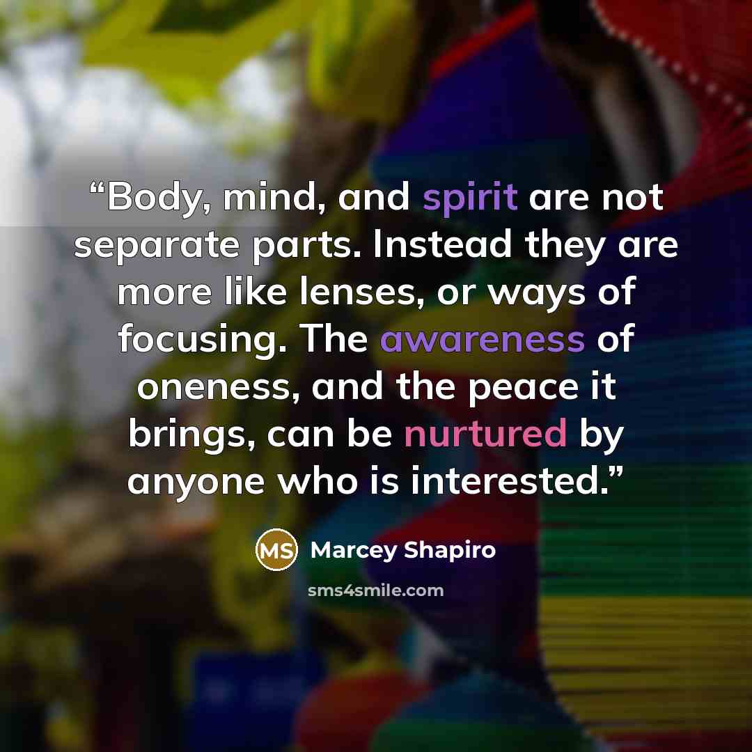 “Body, mind, and spirit are not separate parts. Instead they are more like lenses, or ways of focusing. The awareness of oneness, and the peace it brings, can be nurtured by anyone who is interested.” quote by Marcey Shapiro