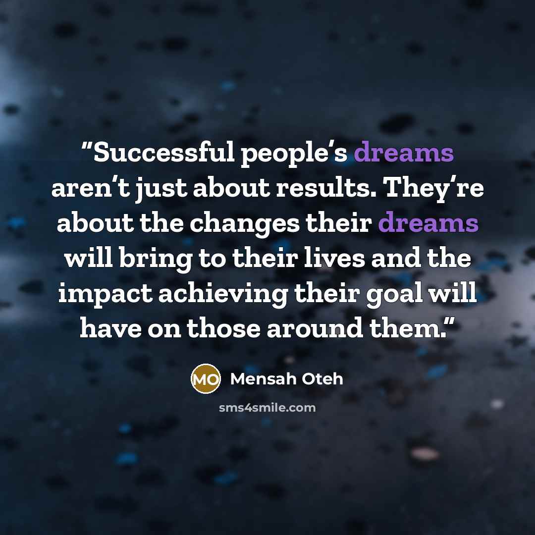“Successful people’s dreams aren’t just about results. They’re about the changes their dreams will bring to their lives and the impact achieving their goal will have on those around them.” quote by Mensah Oteh