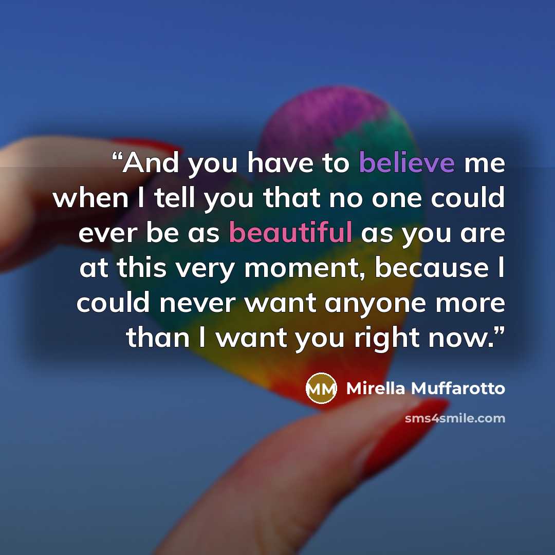“And you have to believe me when I tell you that no one could ever be as beautiful as you are at this very moment, because I could never want anyone more than I want you right now.” quote by Mirella Muffarotto
