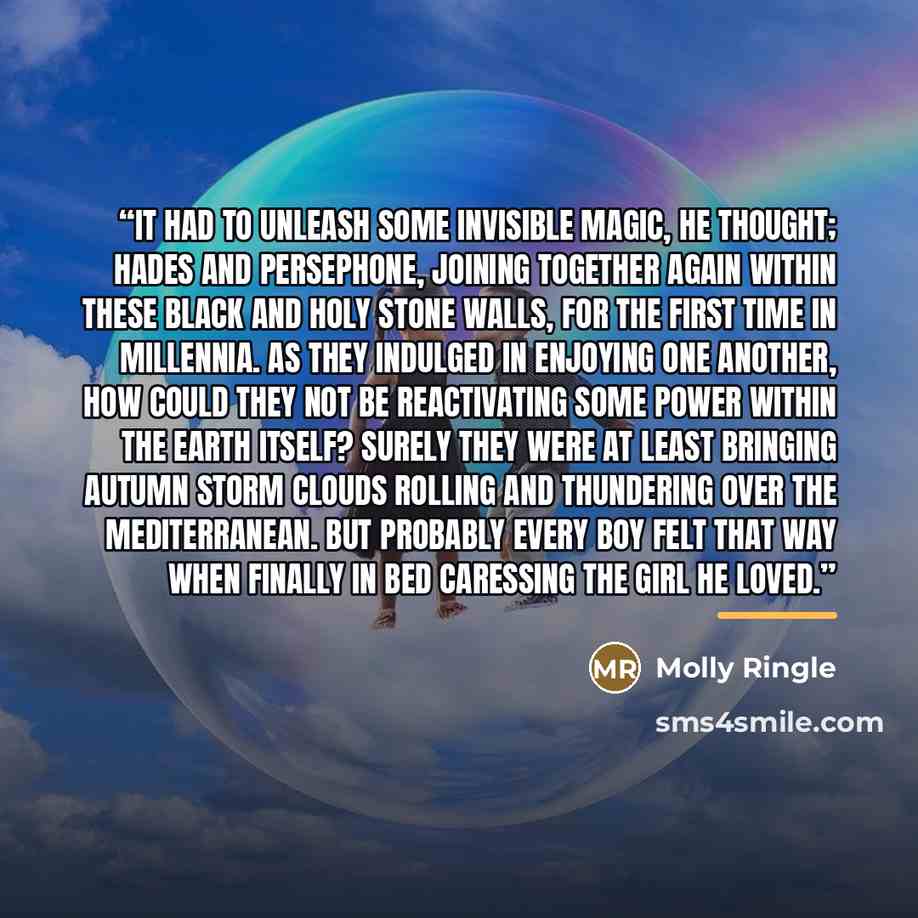 “It had to unleash some invisible magic, he thought; Hades and Persephone, joining together again within these black and holy stone walls, for the first time in millennia. As they indulged in enjoying one another, how could they not be reactivating some power within the Earth itself? Surely they…” quote by Molly Ringle